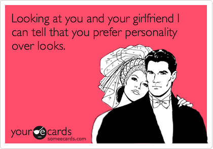 Looking at you and your girlfriend I can tell that you prefer personality over looks. 