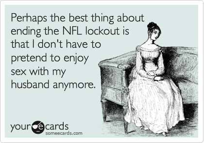 Perhaps the best thing about
ending the NFL lockout is
that I don't have to
pretend to enjoy
sex with my
husband anymore. 
