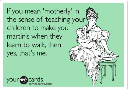 If you mean 'motherly' in
the sense of: teaching your
children to make you 
martinis when they 
learn to walk, then
yes, that's me.