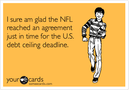 
I sure am glad the NFL
reached an agreement
just in time for the U.S.
debt ceiling deadline.