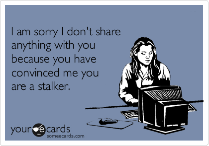 
I am sorry I don't share 
anything with you
because you have 
convinced me you 
are a stalker.