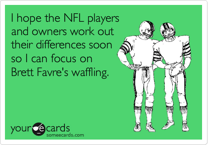I hope the NFL players
and owners work out
their differences soon
so I can focus on
Brett Favre's waffling.