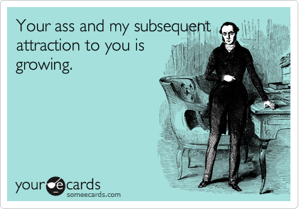 Your ass and my subsequent
attraction to you is
growing.