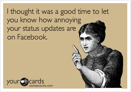 I thought it was a good time to let you know how annoying
your status updates are
on Facebook.
