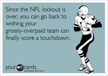 Since the NFL lockout is
over, you can go back to
wishing your
grossly-overpaid team can
finally score a touchdown.