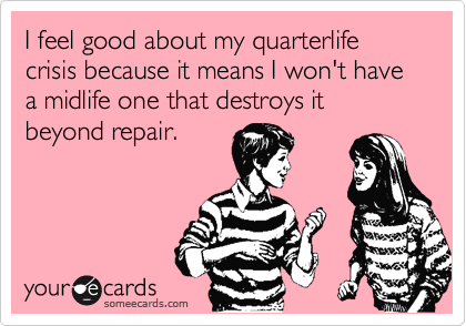 I feel good about my quarterlife crisis because it means I won't have a midlife one that destroys it beyond repair.