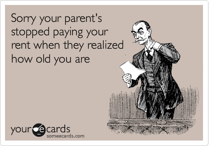 Sorry your parent's
stopped paying your 
rent when they realized
how old you are