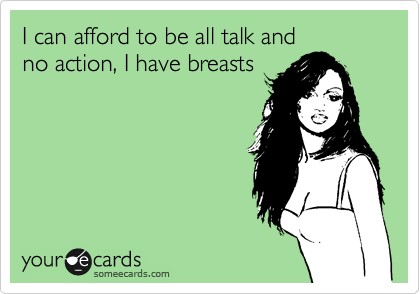 I can afford to be all talk and
no action, I have breasts