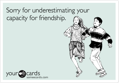 Sorry for underestimating your capacity for friendship.