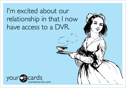 I'm excited about our
relationship in that I now
have access to a DVR.