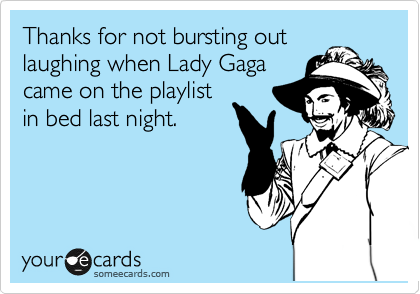 Thanks for not bursting out
laughing when Lady Gaga
came on the playlist
in bed last night.