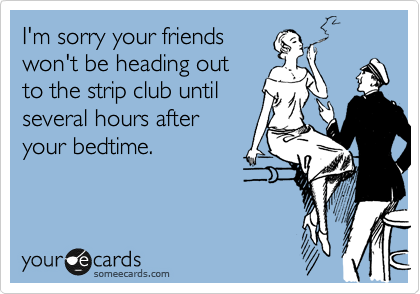 I'm sorry your friends
won't be heading out 
to the strip club until
several hours after
your bedtime.