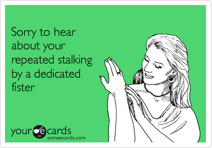 
Sorry to hear 
about your 
repeated stalking
by a dedicated
fister