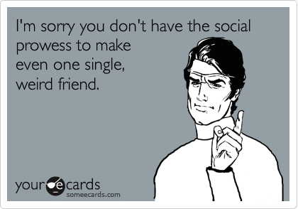 I'm sorry you don't have the social prowess to make 
even one single, 
weird friend.

