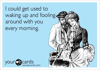 I could get used to
waking up and fooling
around with you
every morning.