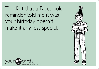 The fact that a Facebook 
reminder told me it was 
your birthday doesn't 
make it any less special. 