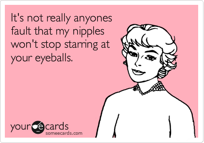 It's not really anyones
fault that my nipples
won't stop starring at
your eyeballs.