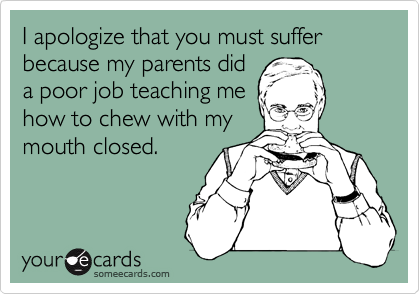 I apologize that you must suffer because my parents did
a poor job teaching me
how to chew with my
mouth closed.