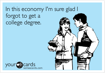 In this economy I'm sure glad I forgot to get a 
college degree.