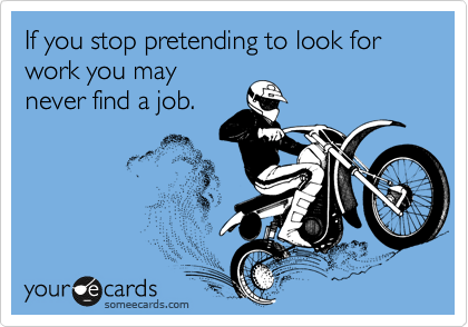 If you stop pretending to look for work you may
never find a job.