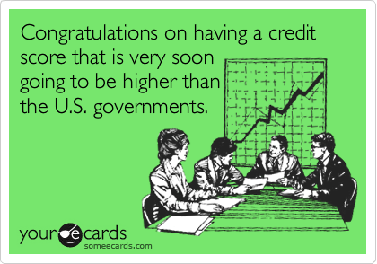 Congratulations on having a credit score that is very soon
going to be higher than 
the U.S. governments.