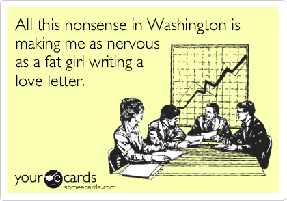 All this nonsense in Washington is making me as nervous
as a fat girl writing a
love letter.