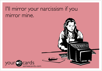 I'll mirror your narcissism if you mirror mine.