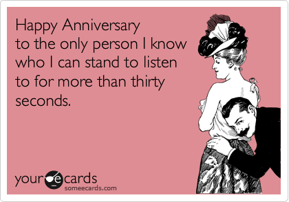 Happy Anniversary
to the only person I know
who I can stand to listen
to for more than thirty
seconds.