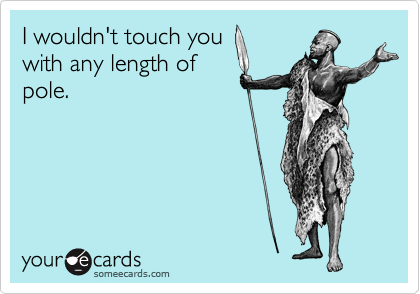 I wouldn't touch you 
with any length of 
pole.