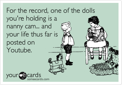 For the record, one of the dolls you're holding is a
nanny cam... and
your life thus far is
posted on
Youtube.