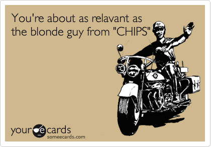You're about as relavant as
the blonde guy from "CHIPS"