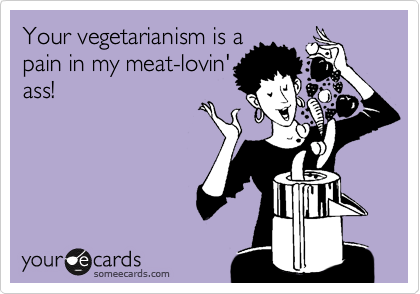 Your vegetarianism is a
pain in my meat-lovin'
ass!