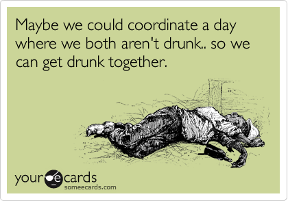 Maybe we could coordinate a day where we both aren't drunk.. so we can get drunk together.