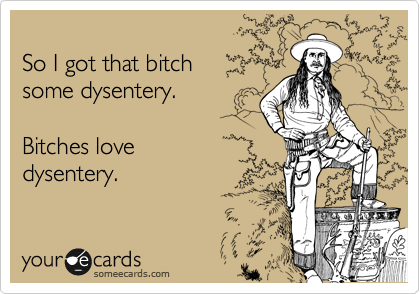 
So I got that bitch
some dysentery. 

Bitches love 
dysentery.