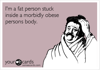 I'm a fat person stuck 
inside a morbidly obese
persons body.