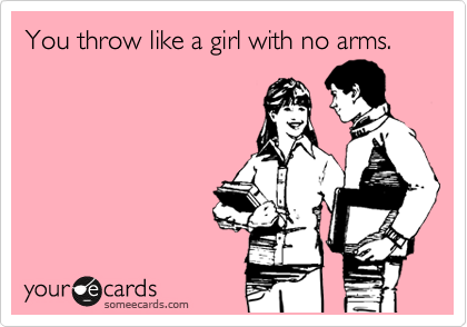 You throw like a girl with no arms.