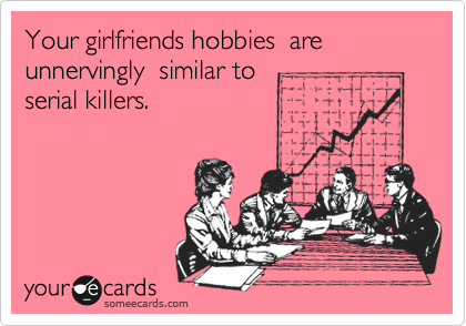 Your girlfriends hobbies  are unnervingly  similar to
serial killers. 
