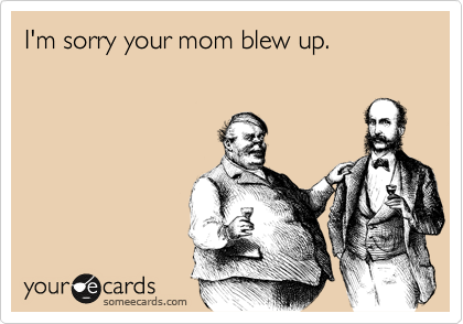 I'm sorry your mom blew up.