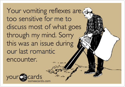 Your vomiting reflexes are
too sensitive for me to
discuss most of what goes
through my mind. Sorry
this was an issue during
our last romantic
encounter.