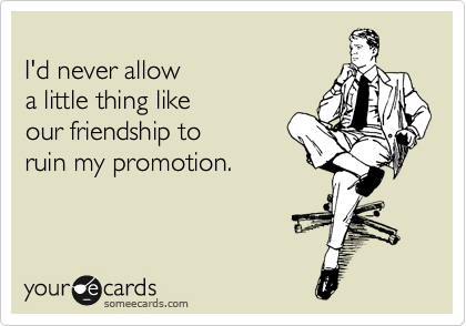 
I'd never allow
a little thing like
our friendship to
ruin my promotion.