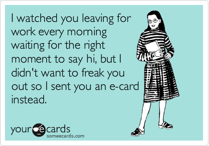 I watched you leaving for
work every morning
waiting for the right
moment to say hi, but I
didn't want to freak you
out so I sent you an e-card
instead. 