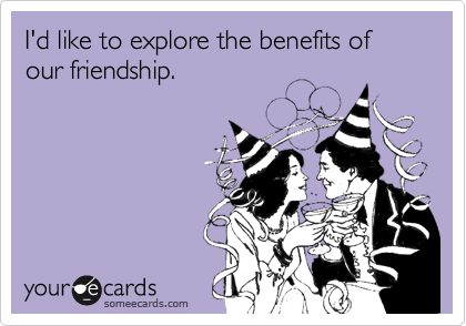 I'd like to explore the benefits of our friendship.