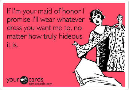 If I'm your maid of honor I
promise I'll wear whatever
dress you want me to, no
matter how truly hideous
it is.