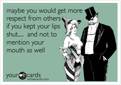 maybe you would get more
respect from others
if you kept your lips
shut.....  and not to
mention your
mouth as well 