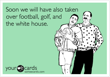 Soon we will have also taken
over football, golf, and
the white house.