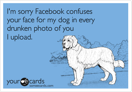 I'm sorry Facebook confuses 
your face for my dog in every drunken photo of you 
I upload.