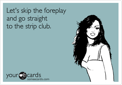 Let's skip the foreplay 
and go straight
to the strip club. 