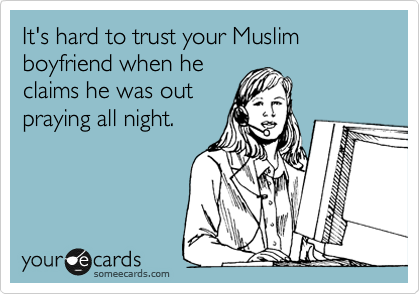 It's hard to trust your Muslim
boyfriend when he
claims he was out
praying all night.