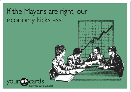 If the Mayans are right, our economy kicks ass!