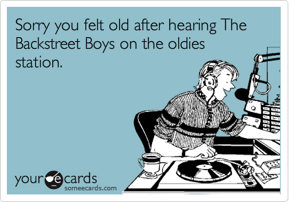 Sorry you felt old after hearing The Backstreet Boys on the oldies station.